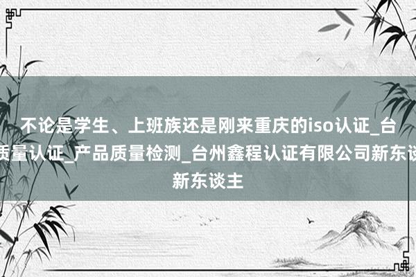 不论是学生、上班族还是刚来重庆的iso认证_台州质量认证_产品质量检测_台州鑫程认证有限公司新东谈主