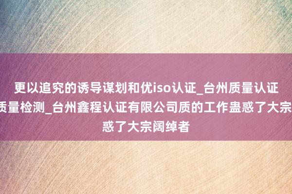 更以追究的诱导谋划和优iso认证_台州质量认证_产品质量检测_台州鑫程认证有限公司质的工作蛊惑了大宗阔绰者