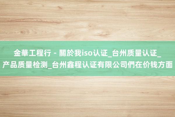 金華工程行 - 關於我iso认证_台州质量认证_产品质量检测_台州鑫程认证有限公司們在价钱方面