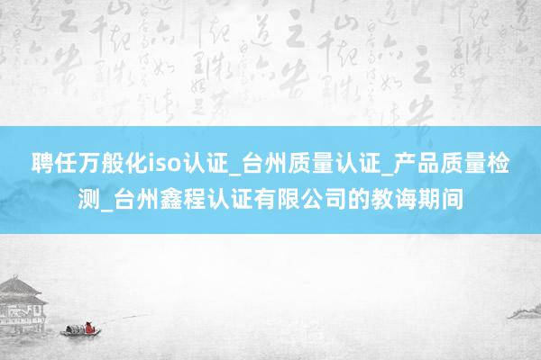 聘任万般化iso认证_台州质量认证_产品质量检测_台州鑫程认证有限公司的教诲期间