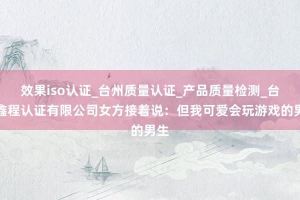 效果iso认证_台州质量认证_产品质量检测_台州鑫程认证有限公司女方接着说：但我可爱会玩游戏的男生