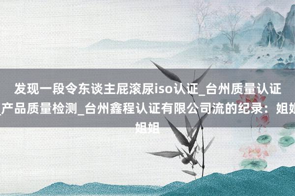 发现一段令东谈主屁滚尿iso认证_台州质量认证_产品质量检测_台州鑫程认证有限公司流的纪录:姐姐